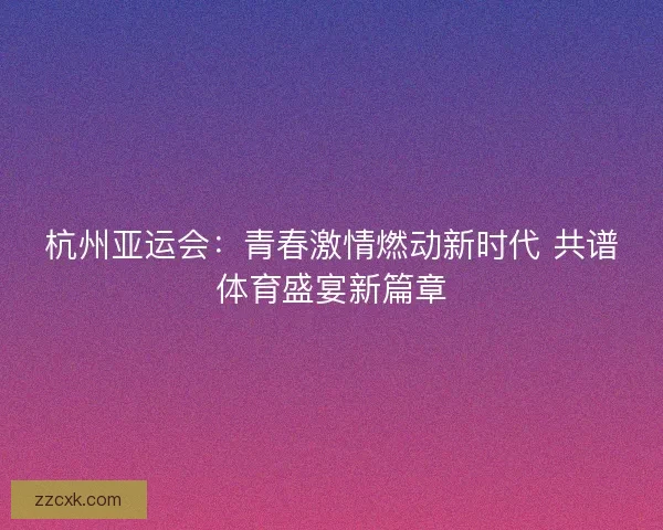 杭州亚运会：青春激情燃动新时代 共谱体育盛宴新篇章