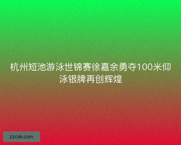 杭州短池游泳世锦赛徐嘉余勇夺100米仰泳银牌再创辉煌