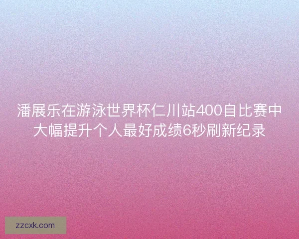 潘展乐在游泳世界杯仁川站400自比赛中大幅提升个人最好成绩6秒刷新纪录