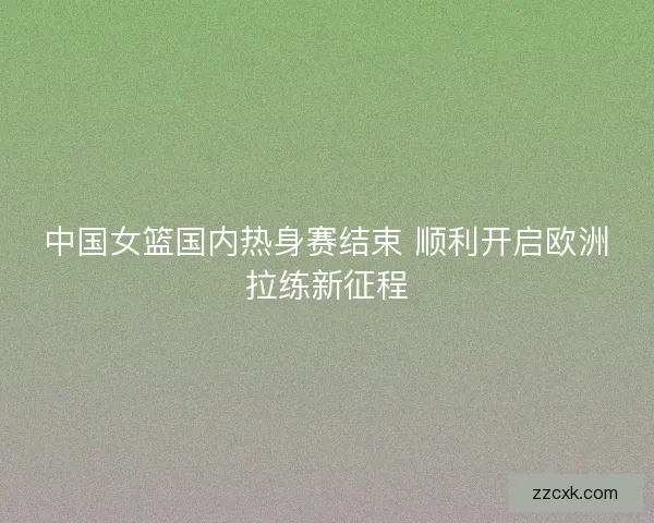 中国女篮国内热身赛结束 顺利开启欧洲拉练新征程