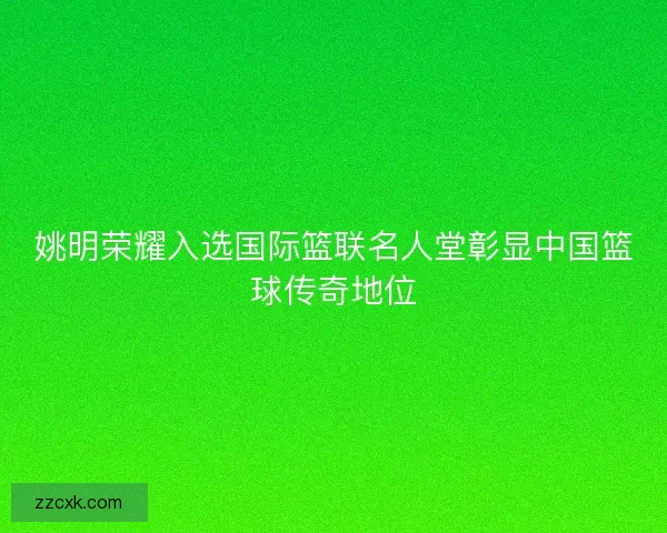 姚明荣耀入选国际篮联名人堂彰显中国篮球传奇地位