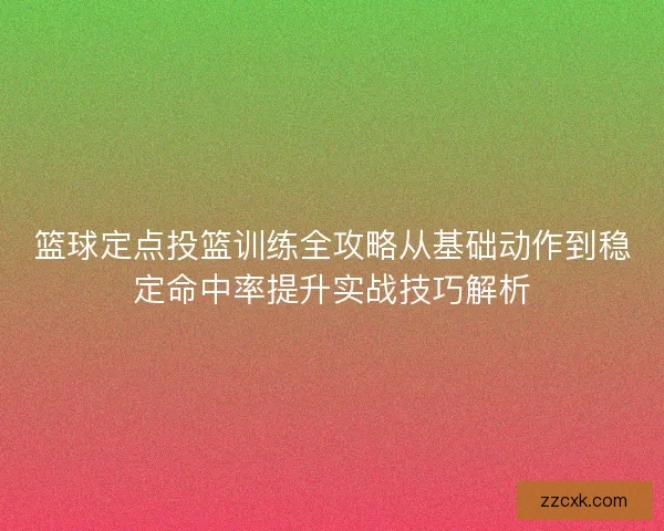 篮球定点投篮训练全攻略从基础动作到稳定命中率提升实战技巧解析