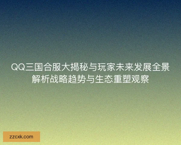 QQ三国合服大揭秘与玩家未来发展全景解析战略趋势与生态重塑观察