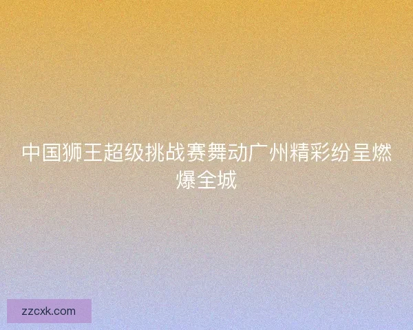 中国狮王超级挑战赛舞动广州精彩纷呈燃爆全城