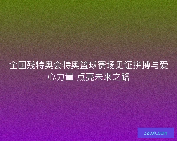 全国残特奥会特奥篮球赛场见证拼搏与爱心力量 点亮未来之路