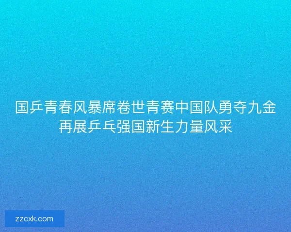 国乒青春风暴席卷世青赛中国队勇夺九金再展乒乓强国新生力量风采
