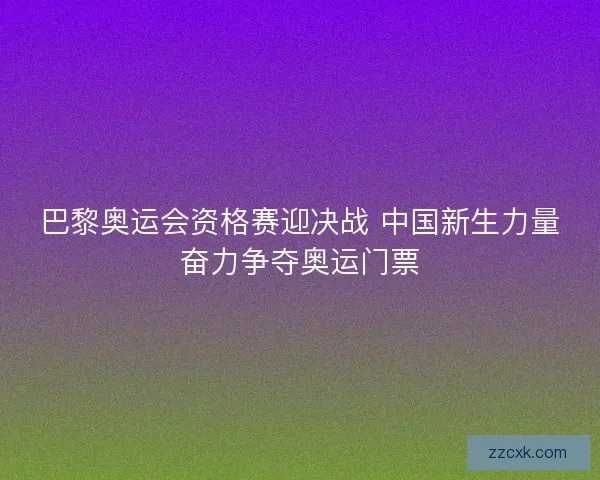巴黎奥运会资格赛迎决战 中国新生力量奋力争夺奥运门票