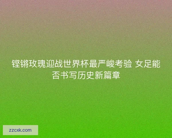 铿锵玫瑰迎战世界杯最严峻考验 女足能否书写历史新篇章