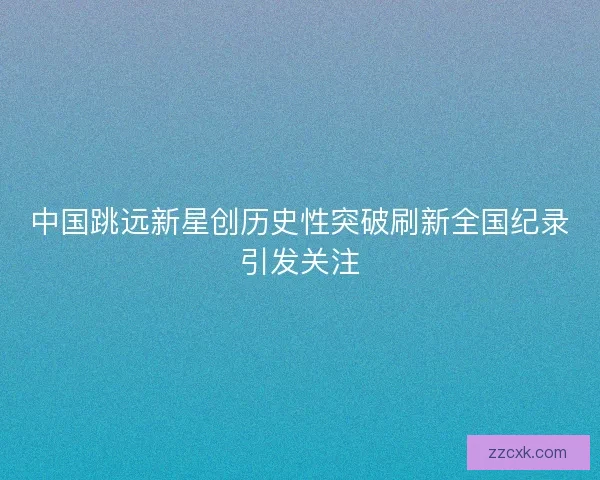 中国跳远新星创历史性突破刷新全国纪录引发关注
