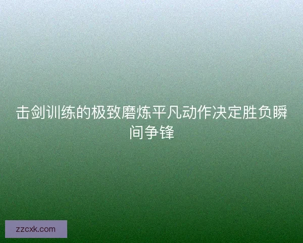击剑训练的极致磨炼平凡动作决定胜负瞬间争锋