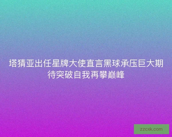 塔猜亚出任星牌大使直言黑球承压巨大期待突破自我再攀巅峰